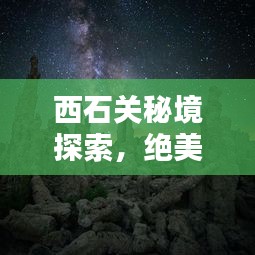 西石关秘境探索，绝美风光与玩法全攻略