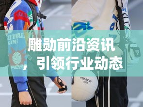 雕勋前沿资讯，引领行业动态，探索行业潮流