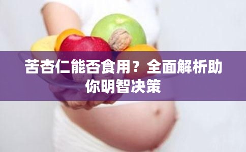 苦杏仁能否食用？全面解析助你明智决策