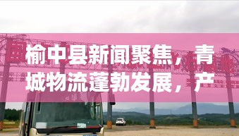 榆中县新闻聚焦，青城物流蓬勃发展，产业势头强劲！