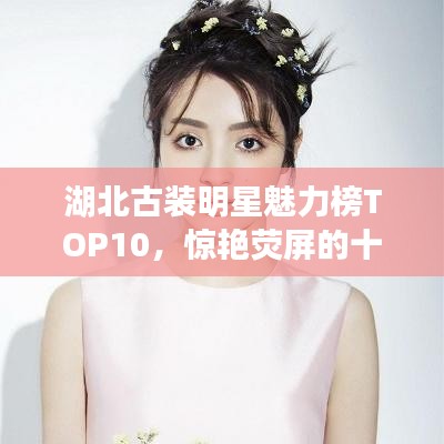湖北古装明星魅力榜TOP10，惊艳荧屏的十大明星排名！
