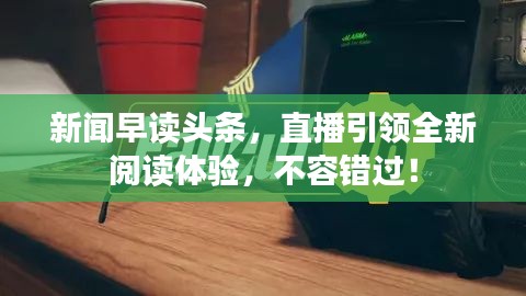 新闻早读头条，直播引领全新阅读体验，不容错过！